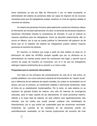 tomar decisiones ya sea por falta de información o por no saber procesarla, el
administrador del sistema de pensiones debe ser capaz de disponer de los recursos
necesarios para que los trabajadores puedan mantener un nivel de ingresos estable al
momento de retirarse.

      Un sistema de pensiones funciona adecuadamente cuando los individuos utilizan
la información de mercado óptimamente. Es decir, la demanda de pensiones basada en
decisiones informadas impulsa la competencia de mercado, lo cual se traduce en
mayores beneficios para los trabajadores. Como se describió anteriormente, ello no
ocurre en México, por lo que se puede justificar la intervención del gobierno de tal
forma que en el rediseño del sistema los trabajadores puedan obtener mayores
pensiones al momento de retirarse.

      En resumen, la iniciativa que surge a partir de este análisis se basa en: la
eliminación de todas las AFOREs excepto aquella que por su eficiencia en la
administración de cuentas pueda cobrar las comisiones más bajas, y permitir que el
número de casas de inversión se incremente, con el !n de que los trabajadores
obtengan mejores rendimientos de su pensión a un menor costo.

Propuestas para la resolución del problema

      Con base en los principios del comportamiento de ciclo de la vida activa, es
posible establecer una nueva estructura actuarial de financiamiento de “reparto anual”,
que a diferencia de los sistemas de reparto actuales, los costos no aumentarán con el
tiempo; sino por el contrario, se mantendrán estables o disminuirán lentamente, hasta
el límite de su estabilización biodemográfica. Por lo tanto, en este sistema no se
requieren de grandes fondos de reserva, sino sólo de reservas de contingencia
reducidas, para el mejor soporte de las desviaciones. El costo porcentual máximo,
referido a la masa total de salarios, de este sistema será significativamente más
reducido, que los costos que puede proveer cualquier otra metodología de
financiamiento; por lo que podría ser sustentable para las economías nacionales.
Finalmente,   las   cuantías   de   los   beneficios   de   las   pensiones   podrán   ser
automáticamente revaluadas, en las mismas proporciones del aumento del nivel

          7
 