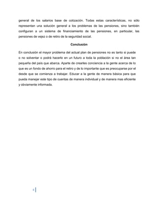 general de los salarios base de cotización. Todas estas características, no sólo
representan una solución general a los problemas de las pensiones, sino también
configuran a un sistema de financiamiento de las pensiones, en particular, las
pensiones de vejez o de retiro de la seguridad social.

                                      Conclusión

En conclusión el mayor problema del actual plan de pensiones no es tanto si puede
o no solventar o podrá hacerlo en un futuro a toda la población si no el área tan
pequeña del país que abarca. Aparte de crearles conciencia a la gente acerca de lo
que es un fondo de ahorro para el retiro y de lo importante que es preocuparse por el
desde que se comienza a trabajar. Educar a la gente de manera básica para que
pueda manejar este tipo de cuentas de manera individual y de manera mas eficiente
y obviamente informada.




          8
 