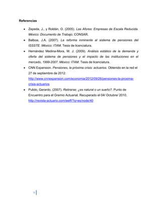 Referencias

     Zepeda, J., y Roldán, O. (2005). Las Afores: Empresas de Escala Reducida.
     México: Documento de Trabajo, CONSAR.
     Balboa, J.A. (2007). La reforma inminente al sistema de pensiones del
     ISSSTE. México: ITAM. Tesis de licenciatura.
     Hernández Medina-Mora, M. J. (2009). Análisis estático de la demanda y
     oferta del sistema de pensiones y el impacto de las instituciones en el
     mercado, 1999-2007. México: ITAM. Tesis de licenciatura.
     CNN Expansion. Pensiones, la próxima crisis: actuarios. Obtenido en la red el
     27 de septiembre de 2012:
     http://www.cnnexpansion.com/economia/2012/09/26/pensiones-la-proxima-
     crisis-actuarios
     Pulido, Gerardo. (2007). Retirarse; ¿es natural o un sueño?. Punto de
     Encuentro para el Gremio Actuarial. Recuperado el 04/ Octubre/ 2010,
     http://revista-actuario.com/weff/?q=es/node/40




        9
 