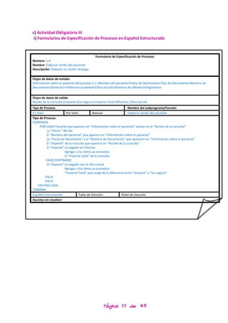 c) Actividad Obligatoria III
 i) Formularios de Especificación de Procesos en Español Estructurado


                                           Formulario de Especificación de Procesos
Número: 1.4
Nombre: Elaborar recibo del paciente
Descripción: Elaborar un recibo de pago

Flujos de datos de entada:
Información sobre el paciente del proceso 1.1 (Nombre del paciente+Fecha de Nacimiento+Tipo de Documento+Número de
Documento+Domicilio+Teléfono+Localidad+(Obra Social)+(Número de afiliado)+Diagnóstico


Flujos de datos de salida:
Recibo de la consulta (Importe+(Co-seguro)+Importe Total+[Efectivo¦Obra Social]
Tipo de Proceso                                                      Nombre del subprograma/función
En línea                 Por lotes          Manual                   Elaborar recibo del paciente
Tipo de Proceso:
COMIENZA
      POR CADA Paciente que aparece en “Información sobre el paciente” anotar en el “Recibo de la consulta”
           La “Fecha “ del día
           El “Nombre del paciente” que aparece en “Información sobre el paciente”
           La “Fecha de Nacimiento” y el “Número de Documento” que aparecen en “Información sobre el paciente”
           El “Importe” de la consulta que aparece en “Recibo de la consulta”
           SI “Importe” es pagado en Efectivo
                        Agregar a los datos ya anotados:
                        El “Importe total” de la consulta
           CASO CONTRARIO
           SI “Importe” es pagado con la obra social
                        Agregar a los datos ya anotados:
                        “Importe Total” que surge de la diferencia entre “Importe” y “Co-seguro”
          FIN SI
          FIN SI
     FIN POR CADA
TERMINA
Español Estructurado               Tabla de Decisión            Árbol de Decisión
Asuntos sin resolver:




                                                Página 17 de 43
 