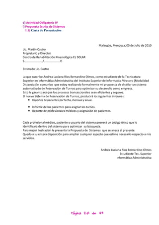d) Actividad Obligatoria IV
i) Propuesta Escrita de Sistemas
   1.1) Carta de Presentación



                                                         Malargüe, Mendoza, 05 de Julio de 2010
Lic. Martín Castro
Propietario y Director
Centro de Rehabilitación Kinesiológica EL SOLAR
S……………………./………………….D

Estimado Lic. Castro

La que suscribe Andrea Luciana Rios Bernardino Olmos, como estudiante de la Tecnicatura
Superior en Informática Administrativa del Instituto Superior de Informática Virasoro (Modalidad
Distancia),le comunico que estoy realizando formalmente mi propuesta de diseñar un sistema
automatizado de Reservación de Turnos para optimizar su desarrollo como empresa.
Esto le garantizará que los procesos transaccionales sean eficientes y seguros.
El nuevo Sistema de Reservación de Turnos, producirá los siguientes informes:
    Reportes de pacientes por fecha, mensual y anual.

    Informe de los pacientes para asignar los turnos.
    Reporte de profesionales médicos y asignación de pacientes.


Cada profesional médico, paciente y usuario del sistema poseerá un código único que lo
identificará dentro del sistema para optimizar su búsqueda.
Para mejor ilustración le presento la Propuesta de Sistemas que se anexa al presente.
Quedo a su entera disposición para ampliar cualquier aspecto que estime necesario respecto a mis
servicios.


                                                           Andrea Luciana Rios Bernardino Olmos
                                                                         Estudiante Tec. Superior
                                                                      Informática Administrativa




                                     Página 20 de 43
 