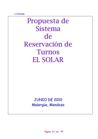 1.2) Portada



            Propuesta de
               Sistema
                  de
           Reservación de
               Turnos
              EL SOLAR




                JUNIO DE 2010
               Malargüe, Mendoza




                     Página 21 de 43
 