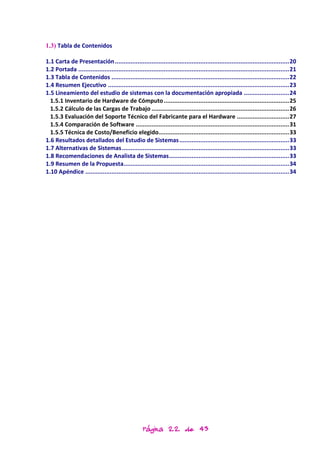 1.3) Tabla de Contenidos

1.1 Carta de Presentación .................................................................................................... 20
1.2 Portada ......................................................................................................................... 21
1.3 Tabla de Contenidos ...................................................................................................... 22
1.4 Resumen Ejecutivo ........................................................................................................ 23
1.5 Lineamiento del estudio de sistemas con la documentación apropiada .......................... 24
  1.5.1 Inventario de Hardware de Cómputo ........................................................................ 25
  1.5.2 Cálculo de las Cargas de Trabajo ............................................................................... 26
  1.5.3 Evaluación del Soporte Técnico del Fabricante para el Hardware .............................. 27
  1.5.4 Comparación de Software ........................................................................................ 31
  1.5.5 Técnica de Costo/Beneficio elegido........................................................................... 33
1.6 Resultados detallados del Estudio de Sistemas ............................................................... 33
1.7 Alternativas de Sistemas ................................................................................................ 33
1.8 Recomendaciones de Analista de Sistemas ..................................................................... 33
1.9 Resumen de la Propuesta............................................................................................... 34
1.10 Apéndice ..................................................................................................................... 34




                                                    Página 22 de 43
 