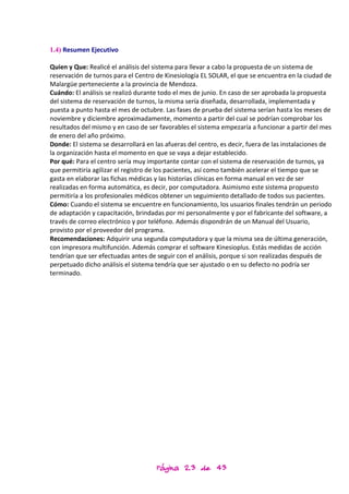 1.4) Resumen Ejecutivo

Quien y Que: Realicé el análisis del sistema para llevar a cabo la propuesta de un sistema de
reservación de turnos para el Centro de Kinesiología EL SOLAR, el que se encuentra en la ciudad de
Malargüe perteneciente a la provincia de Mendoza.
Cuándo: El análisis se realizó durante todo el mes de junio. En caso de ser aprobada la propuesta
del sistema de reservación de turnos, la misma sería diseñada, desarrollada, implementada y
puesta a punto hasta el mes de octubre. Las fases de prueba del sistema serían hasta los meses de
noviembre y diciembre aproximadamente, momento a partir del cual se podrían comprobar los
resultados del mismo y en caso de ser favorables el sistema empezaría a funcionar a partir del mes
de enero del año próximo.
Donde: El sistema se desarrollará en las afueras del centro, es decir, fuera de las instalaciones de
la organización hasta el momento en que se vaya a dejar establecido.
Por qué: Para el centro sería muy importante contar con el sistema de reservación de turnos, ya
que permitiría agilizar el registro de los pacientes, así como también acelerar el tiempo que se
gasta en elaborar las fichas médicas y las historias clínicas en forma manual en vez de ser
realizadas en forma automática, es decir, por computadora. Asimismo este sistema propuesto
permitiría a los profesionales médicos obtener un seguimiento detallado de todos sus pacientes.
Cómo: Cuando el sistema se encuentre en funcionamiento, los usuarios finales tendrán un periodo
de adaptación y capacitación, brindadas por mi personalmente y por el fabricante del software, a
través de correo electrónico y por teléfono. Además dispondrán de un Manual del Usuario,
provisto por el proveedor del programa.
Recomendaciones: Adquirir una segunda computadora y que la misma sea de última generación,
con impresora multifunción. Además comprar el software Kinesioplus. Estás medidas de acción
tendrían que ser efectuadas antes de seguir con el análisis, porque si son realizadas después de
perpetuado dicho análisis el sistema tendría que ser ajustado o en su defecto no podría ser
terminado.




                                     Página 23 de 43
 