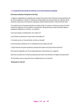 1.5) Lineamiento del estudio de sistemas con la documentación apropiada

Entrevista realizada al Propietario del Solar

1- Algunos empleados han sugerido que la mejor forma para hacer eficiente el procesamiento de
los turnos pedidos es instalar un sistema de computadora que maneje todos los registros de los
pacientes, bajo estas circunstancias ¿Apoyaría usted el desarrollo de un sistema de este tipo?

2-La experiencia le ha proporcionado una amplia visión en cuanto a la forma en la que el Centro
maneja los registros y turnos dados a los pacientes. Me gustaría que usted contestara algunas
preguntas específicas en relación a lo anterior:

3-¿En qué etapas se trabaja bien? ¿En cuáles no?

4-¿En donde se presenta la mayor parte del problema?

5- Cuando ocurre un inconveniente, ¿Cómo se maneja?

6-¿Se encuentra satisfecho con la cantidad de turnos dados por día?

7-¿Qué factores encuentra positivos respecto del sistema actual que lleva el Centro?

8-El sistema empleado, ¿Es el más adecuado para el desarrollo de su negocio?

9¿Esta de acuerdo con el sistema propuesto para hacer más dinámico el registro de pacientes?

10-¿Considera que es necesario hacer modificaciones en el sistema?

-Búsqueda en Internet




                                     Página 24 de 43
 