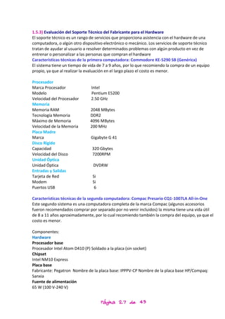1.5.3) Evaluación del Soporte Técnico del Fabricante para el Hardware
El soporte técnico es un rango de servicios que proporciona asistencia con el hardware de una
computadora, o algún otro dispositivo electrónico o mecánico. Los servicios de soporte técnico
tratan de ayudar al usuario a resolver determinados problemas con algún producto en vez de
entrenar o personalizar a las personas que compran el hardware
Características técnicas de la primera computadora: Commodore KE-5290 SB (Genérica)
El sistema tiene un tiempo de vida de 7 a 9 años, por lo que recomiendo la compra de un equipo
propio, ya que al realizar la evaluación en el largo plazo el costo es menor.

Procesador
Marca Procesador               Intel
Modelo                         Pentium E5200
Velocidad del Procesador       2.50 GHz
Memoria
Memoria RAM                   2048 MBytes
Tecnología Memoria            DDR2
Máximo de Memoria             4096 MBytes
Velocidad de la Memoria       200 MHz
Placa Madre
Marca                          Gigabyte G 41
Disco Rígido
Capacidad                      320 Gbytes
Velocidad del Disco            7200RPM
Unidad Óptica
Unidad Óptica                   DVDRW
Entradas y Salidas
Tarjeta de Red                  Si
Modem                           Si
Puertos USB                      6

Características técnicas de la segunda computadora: Compac Presario CQ1-1007LA All-in-One
Este segundo sistema es una computadora completa de la marca Compac (algunos accesorios
fueron recomendados comprar por separado por no venir incluidos) la misma tiene una vida útil
de 8 a 11 años aproximadamente, por lo cual recomiendo también la compra del equipo, ya que el
costo es menor.

Componentes:
Hardware
Procesador base
Procesador Intel Atom D410 (P) Soldado a la placa (sin socket)
Chipset
Intel NM10 Express
Placa base
Fabricante: Pegatron Nombre de la placa base: IPPPV-CP Nombre de la placa base HP/Compaq:
Sanxia
Fuente de alimentación
65 W (100 V-240 V)


                                     Página 27 de 43
 