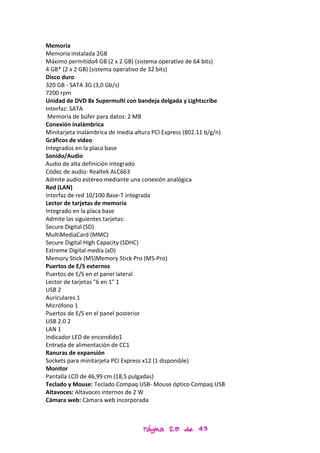Memoria
Memoria instalada 2GB
Máximo permitido4 GB (2 x 2 GB) (sistema operativo de 64 bits)
4 GB* (2 x 2 GB) (sistema operativo de 32 bits)
Disco duro
320 GB - SATA 3G (3,0 Gb/s)
7200 rpm
Unidad de DVD 8x Supermulti con bandeja delgada y Lightscribe
Interfaz: SATA
 Memoria de búfer para datos: 2 MB
Conexión inalámbrica
Minitarjeta inalámbrica de media altura PCI Express (802.11 b/g/n)
Gráficos de video
Integrados en la placa base
Sonido/Audio
Audio de alta definición integrado
Códec de audio: Realtek ALC663
Admite audio estéreo mediante una conexión analógica
Red (LAN)
Interfaz de red 10/100 Base-T integrada
Lector de tarjetas de memoria
Integrado en la placa base
Admite las siguientes tarjetas:
Secure Digital (SD)
MultiMediaCard (MMC)
Secure Digital High Capacity (SDHC)
Extreme Digital media (xD)
Memory Stick (MS)Memory Stick Pro (MS-Pro)
Puertos de E/S externos
Puertos de E/S en el panel lateral
Lector de tarjetas "6 en 1" 1
USB 2
Auriculares 1
Micrófono 1
Puertos de E/S en el panel posterior
USB 2.0 2
LAN 1
Indicador LED de encendido1
Entrada de alimentación de CC1
Ranuras de expansión
Sockets para minitarjeta PCI Express x12 (1 disponible)
Monitor
Pantalla LCD de 46,99 cm (18,5 pulgadas)
Teclado y Mouse: Teclado Compaq USB- Mouse óptico Compaq USB
Altavoces: Altavoces internos de 2 W
Cámara web: Cámara web incorporada



                                   Página 28 de 43
 