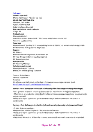 Software:
Sistema operativo
Microsoft Windows 7 Starter (32 bits)
CD/CD-RW/DVD/DVD+RW
Windows DVD Maker
CyberLink DVD Suite 6
CyberLink PowerCinema 6
Entretenimiento, música y juegos
Juegos HP
Productividad
Microsoft Works 9
Versión de prueba de Microsoft Office Home and Student Edition 2007
Windows Live Essentials
Seguridad
Norton Internet Security 2010 (suscripción gratuita de 60 días a la actualización de seguridad)
Norton Online Backup (30 días de prueba)
Soporte
HP Advisor
Herramientas de diagnóstico de hardware HP
HP Help & Support Center (ayuda y soporte)
HP Support Assistant
Recuperación
HP Recovery Manager
Soluciones de Internet
Microsoft Internet Explorer
Precio por unidad (pieza): $2 899,00

Soporte de Hardware:
Servicio y Software:
Garantía:
Un año de garantía limitada en hardware (incluye componentes y mano de obra)-
http://www.microsoft.com/windows/windows-7/

Servicio HP de 2 años con devolución al almacén para Hardware (productos para el hogar)
•Una gama de niveles de servicio que satisfacer sus necesidades de negocio específicas.
•Maximice la productividad eligiendo el nivel de servicios preciso para gestionar proactivamente
su entorno de IT.
•Respuesta rápida y calificada que aumenta el tiempo de funcionamiento y maximiza el
rendimiento.

Servicio HP de 3 años con devolución al almacén para Hardware (productos para el hogar)
•3 años sin preocupaciones
•Reparación o sustitución gratuita del producto defectuoso
•Respuesta rápida y calificada que aumenta el tiempo de funcionamiento y maximiza el
rendimiento.
•La compra del servicio HP Care Pack con un producto HP reduce el coste total de propiedad.



                                     Página 29 de 43
 