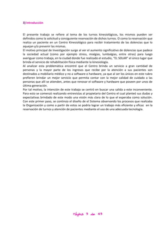 3) Introducción


El presente trabajo se refiere al tema de los turnos kinesiológicos, los mismos pueden ser
definidos como la solicitud y consiguiente reservación de dichos turnos. O como la reservación que
realiza un paciente en un Centro Kinesiológico para recibir tratamiento de las dolencias que lo
aquejan y/o prevenir las mismas.
El motivo principal de Investigación surge al ver el aumento significativo de dolencias que padece
la sociedad actual (como por ejemplo stress, mialgias, lumbalgias, entre otras) para luego
averiguar como trabaja, en la ciudad donde fue realizado el estudio, “EL SOLAR” el único lugar que
brinda el servicio de rehabilitación física mediante la kinesiología.
Al analizar esta problemática encontré que el Centro brinda un servicio a gran cantidad de
personas y la mayor parte de los ingresos que recibe por la atención a sus pacientes son
destinados a mobiliario médico y no a software o hardware, ya que al ser los únicos en este rubro
prefieren brindar un mejor servicio que permita contar con la mejor calidad de cuidado a las
personas que allí se atienden, antes que renovar el software y hardware que poseen por unos de
última generación.
Por tal motivo, la intención de este trabajo se centró en buscar una salida a este inconveniente.
Para esto se comenzó realizando entrevistas al propietario del Centro el cual planteó sus dudas y
expectativas brindado de este modo una visión más clara de lo que el esperaba como solución.
Con este primer paso, se continúo el diseño de el Sistema observando los procesos que realizaba
la Organización y como a partir de estos se podría lograr un trabajo más eficiente y eficaz en la
reservación de turnos y atención de pacientes mediante el uso de una adecuada tecnología.




                                     Página 3 de 43
 