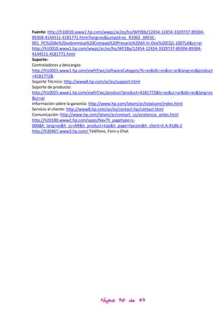 Fuente: http://h10010.www1.hp.com/wwpc/ar/es/ho/WF06b/12454-12454-3329737-89304-
89304-4144511-4181771.html?lang=es&jumpid=oc_R1002_ARESC-
001_PC%20de%20sobremesa%20Compaq%20Presario%20All-in-One%20CQ1-1007LA&cc=ar
http://h10010.www1.hp.com/wwpc/ar/es/ho/WF28a/12454-12454-3329737-89304-89304-
4144511-4181771.html
Soporte:
Controladores y descargas:
http://h10025.www1.hp.com/ewfrf/wc/softwareCategory?lc=es&dlc=es&cc=ar&lang=es&product
=4181772&
Soporte Técnico: http://www8.hp.com/ar/es/support.html
Soporte de producto:
http://h10025.www1.hp.com/ewfrf/wc/product?product=4181772&lc=es&cc=ar&dlc=es&lang=es
&cc=ar
Información sobre la garantía: http://www.hp.com/latam/ar/totalcare/index.html
Servicio al cliente: http://www8.hp.com/ar/es/contact-hp/contact.html
Comunicación: http://www.hp.com/latam/ar/contact_us/asistencia_antes.html
http://h20180.www2.hp.com/apps/Nav?h_pagetype=s-
006&h_lang=es&h_cc=AR&h_product=top&h_page=hpcom&h_client=S-A-R186-2
http://h30467.www3.hp.com/ Teléfono, Foro y Chat




                                Página 30 de 43
 