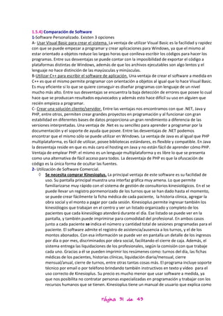 1.5.4) Comparación de Software
1-Software Personalizado. Existen 3 opciones
A- Usar Visual Basic para crear el sistema. La ventaja de utilizar Visual Basic es la facilidad y rapidez
con que se puede empezar a programar y crear aplicaciones para Windows, ya que el mismo al
estar orientado a objetos reduce las largas horas que conlleva escribir los códigos para hacer los
programas. Entre sus desventajas se puede contar con la imposibilidad de exportar el código a
plataformas distintas de Windows, además de que los archivos ejecutables son algo lentos y el
lenguaje no hace distinción de las mayúsculas y minúsculas.
B-Utilizar C++ para escribir el software de aplicación. Una ventaja de crear el software a medida en
C++ es que el mismo permite programar con orientación a objetos al igual que lo hace Visual Basic.
Es muy eficiente si lo que se quiere conseguir es diseñar programas con lenguaje de un nivel
mucho más alto. Entre sus desventajas se encuentra la baja detección de errores que posee lo cual
hace que se produzcan resultados equivocados y además esto hace difícil su uso en alguien que
recién empieza a programar.
C- Crear una solución cliente/servidor. Entre las ventajas nos encontramos con que .NET, Java y
PHP, entre otros, permiten crear grandes proyectos en programación y al funcionar con gran
estabilidad en diferentes bases de datos proporciona un gran rendimiento a diferencia de las
versiones interpretadas. Una ventaja de .Net es su sencillez para aprender a programar por la
documentación y el soporte de ayuda que posee. Entre las desventajas de .NET podemos
encontrar que el mismo sólo se puede utilizar en Windows. La ventaja de Java es al igual que PHP
multiplataforma, es fácil de utilizar, posee bibliotecas estándares, es flexible y compatible. En Java
la desventaja reside en que es más caro el hosting en Java y no están fácil de aprender cómo PHP.
Ventaja de emplear PHP: el mismo es un lenguaje multiplataforma y es libre lo que se presenta
como una alternativa de fácil acceso para todos. La desventaja de PHP es que la ofuscación de
código es la única forma de ocultar las fuentes.
2- Utilización de Software Comercial.
    ◊ Se necesita comprar Kinesioplus. La principal ventaja de este software es su facilidad de
         uso. Su pantalla principal muestra una interfaz gráfica muy amena. Lo que permite
         familiarizarse muy rápido con el sistema de gestión de consultorios kinesiológicos. En el se
         puede llevar un registro pormenorizado de los turnos que se han dado hasta el momento,
         se puede crear fácilmente la ficha médica de cada paciente, la historia clínica, agregar la
         obra social y el monto a pagar por cada sesión. Kinesioplus permite ingresar también los
         kinesiólogos que trabajan en el centro y ver un listado organizado y completo de los
         pacientes que cada kinesiólogo atenderá durante el día. Ese listado se puede ver en la
         pantalla, y también puede imprimirse para comodidad del profesional. En ambos casos
         junto a cada paciente se indica el número y cantidad total de sesiones programadas para el
         paciente. El software admite el registro de asistencia/ausencia a los turnos, y el de los
         montos abonados. Con esa información se puede ver en pantalla un detalle de los ingresos
         por día o por mes, discriminados por obra social, facilitando el cierre de caja. Además, el
         sistema entrega las liquidaciones de los profesionales, según la comisión con que trabaje
         cada uno. Gracias a él se pueden imprimir los resúmenes como: turnos del día, las fichas
         médicas de los pacientes, historias clínicas, liquidación diaria/mensual, cierre
         mensual/anual, cierre de turnos, entre otras tantas cosas más. El programa incluye soporte
         técnico por email o por teléfono brindando también instructivos en texto y vídeo para el
         uso correcto de Kinesioplus. Su precio es mucho menor que usar software a medida, ya
         que nos posibilita no contratar personas especializadas en programación y trabajar con los
         recursos humanos que se tienen. Kinesioplus tiene un manual de usuario que explica como


                                        Página 31 de 43
 