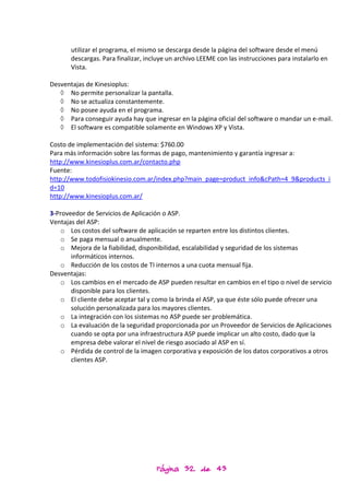 utilizar el programa, el mismo se descarga desde la página del software desde el menú
       descargas. Para finalizar, incluye un archivo LEEME con las instrucciones para instalarlo en
       Vista.

Desventajas de Kinesioplus:
   ◊ No permite personalizar la pantalla.
   ◊ No se actualiza constantemente.
   ◊ No posee ayuda en el programa.
   ◊ Para conseguir ayuda hay que ingresar en la página oficial del software o mandar un e-mail.
   ◊ El software es compatible solamente en Windows XP y Vista.

Costo de implementación del sistema: $760.00
Para más información sobre las formas de pago, mantenimiento y garantía ingresar a:
http://www.kinesioplus.com.ar/contacto.php
Fuente:
http://www.todofisiokinesio.com.ar/index.php?main_page=product_info&cPath=4_9&products_i
d=10
http://www.kinesioplus.com.ar/

3-Proveedor de Servicios de Aplicación o ASP.
Ventajas del ASP:
   o Los costos del software de aplicación se reparten entre los distintos clientes.
   o Se paga mensual o anualmente.
   o Mejora de la fiabilidad, disponibilidad, escalabilidad y seguridad de los sistemas
       informáticos internos.
   o Reducción de los costos de TI internos a una cuota mensual fija.
Desventajas:
   o Los cambios en el mercado de ASP pueden resultar en cambios en el tipo o nivel de servicio
       disponible para los clientes.
   o El cliente debe aceptar tal y como la brinda el ASP, ya que éste sólo puede ofrecer una
       solución personalizada para los mayores clientes.
   o La integración con los sistemas no ASP puede ser problemática.
   o La evaluación de la seguridad proporcionada por un Proveedor de Servicios de Aplicaciones
       cuando se opta por una infraestructura ASP puede implicar un alto costo, dado que la
       empresa debe valorar el nivel de riesgo asociado al ASP en sí.
   o Pérdida de control de la imagen corporativa y exposición de los datos corporativos a otros
       clientes ASP.




                                     Página 32 de 43
 