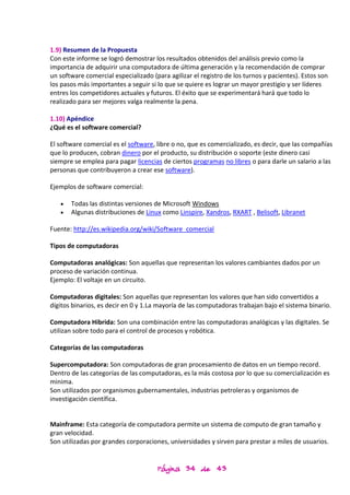 1.9) Resumen de la Propuesta
Con este informe se logró demostrar los resultados obtenidos del análisis previo como la
importancia de adquirir una computadora de última generación y la recomendación de comprar
un software comercial especializado (para agilizar el registro de los turnos y pacientes). Estos son
los pasos más importantes a seguir si lo que se quiere es lograr un mayor prestigio y ser líderes
entres los competidores actuales y futuros. El éxito que se experimentará hará que todo lo
realizado para ser mejores valga realmente la pena.

1.10) Apéndice
¿Qué es el software comercial?

El software comercial es el software, libre o no, que es comercializado, es decir, que las compañías
que lo producen, cobran dinero por el producto, su distribución o soporte (este dinero casi
siempre se emplea para pagar licencias de ciertos programas no libres o para darle un salario a las
personas que contribuyeron a crear ese software).

Ejemplos de software comercial:

       Todas las distintas versiones de Microsoft Windows
       Algunas distribuciones de Linux como Linspire, Xandros, RXART , Belisoft, Libranet

Fuente: http://es.wikipedia.org/wiki/Software_comercial

Tipos de computadoras

Computadoras analógicas: Son aquellas que representan los valores cambiantes dados por un
proceso de variación continua.
Ejemplo: El voltaje en un circuito.

Computadoras digitales: Son aquellas que representan los valores que han sido convertidos a
dígitos binarios, es decir en 0 y 1.La mayoría de las computadoras trabajan bajo el sistema binario.

Computadora Hibrida: Son una combinación entre las computadoras analógicas y las digitales. Se
utilizan sobre todo para el control de procesos y robótica.

Categorías de las computadoras

Supercomputadora: Son computadoras de gran procesamiento de datos en un tiempo record.
Dentro de las categorías de las computadoras, es la más costosa por lo que su comercialización es
minima.
Son utilizados por organismos gubernamentales, industrias petroleras y organismos de
investigación científica.


Mainframe: Esta categoría de computadora permite un sistema de computo de gran tamaño y
gran velocidad.
Son utilizadas por grandes corporaciones, universidades y sirven para prestar a miles de usuarios.


                                      Página 34 de 43
 