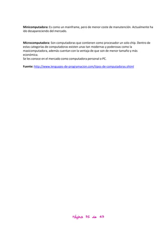 Minicomputadora: Es como un mainframe, pero de menor coste de manutención. Actualmente ha
ido desapareciendo del mercado.


Microcomputadora: Son computadoras que contienen como procesador un solo chip. Dentro de
estas categorías de computadoras existen unas tan modernas y poderosas como la
maxicomputadora, además cuentan con la ventaja de que son de menor tamaño y más
económica.
Se les conoce en el mercado como computadora personal o PC.

Fuente: http://www.lenguajes-de-programacion.com/tipos-de-computadoras.shtml




                                  Página 35 de 43
 