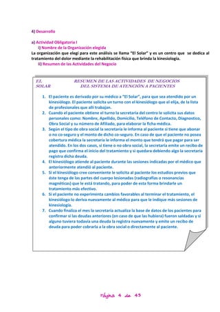 4) Desarrollo

a) Actividad Obligatoria I
    i) Nombre de la Organización elegida
La organización que elegí para este análisis se llama “El Solar” y es un centro que se dedica al
tratamiento del dolor mediante la rehabilitación física que brinda la kinesiología.
    ii) Resumen de las Actividades del Negocio


  EL                  RESUMEN DE LAS ACTIVIDADES DE NEGOCIOS
  SOLAR                 DEL SISTEMA DE ATENCIÓN A PACIENTES

     1. El paciente es derivado por su médico a “El Solar”, para que sea atendido por un
        kinesiólogo. El paciente solicita un turno con el kinesiólogo que el elija, de la lista
        de profesionales que allí trabajan.
     2. Cuando el paciente obtiene el turno la secretaria del centro le solicita sus datos
        personales como: Nombre, Apellido, Domicilio, Teléfono de Contacto, Diagnostico,
        Obra Social y su número de Afiliado, para elaborar la ficha médica.
     3. Según el tipo de obra social la secretaría le informa al paciente si tiene que abonar
        o no co-seguro y el monto de dicho co-seguro. En caso de que el paciente no posea
        cobertura médica la secretaría le informa el monto que tendrá que pagar para ser
        atendido. En los dos casos, si tiene o no obra social, la secretaría emite un recibo de
        pago que confirma el inicio del tratamiento y si quedara debiendo algo la secretaria
        registra dicha deuda.
     4. El kinesiólogo atiende al paciente durante las sesiones indicadas por el médico que
        anteriormente atendió al paciente.
     5. Si el kinesiólogo cree conveniente le solicita al paciente los estudios previos que
        éste tenga de las partes del cuerpo lesionadas (radiografías o resonancias
        magnéticas) que le está tratando, para poder de esta forma brindarle un
        tratamiento más efectivo.
     6. Si el paciente no experimenta cambios favorables al terminar el tratamiento, el
        kinesiólogo lo deriva nuevamente al médico para que le indique más sesiones de
        kinesiología.
     7. Cuando finaliza el mes la secretaría actualiza la base de datos de los pacientes para
        confirmar si las deudas anteriores (en caso de que las hubiera) fueron saldadas y si
        alguno tuviera todavía una deuda la registra nuevamente y emite un recibo de
        deuda para poder cobrarla a la obra social o directamente al paciente.




                                     Página 4 de 43
 