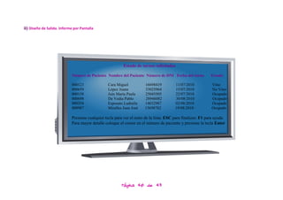 iii) Diseño de Salida. Informe por Pantalla




                                                           Estado de turnos solicitados

                             Número de Paciente Nombre del Paciente Número de DNI Fecha del turno            Estado

                             000123               Cara Miguel          16698419          11/07/2010           Vino
                             000659               López Juana          33025964          15/07/2010           No Vino
                             000158               Juin María Paula     25045505          22/07/2010           Ocupado
                             000698               De Vedia Pablo       28946082          30/08/2010           Ocupado
                             000354               Esposato Ludmila     14032987          02/08/2010           Ocupado
                             000987               Miralles Juan José   15698702          19/08/2010           Ocupado

                             Presione cualquier tecla para ver el resto de la lista; ESC para finalizar; F1 para ayuda
                             Para mayor detalle coloque el cursor en el número de paciente y presione la tecla Enter




                                                          Página 40 de 43
 