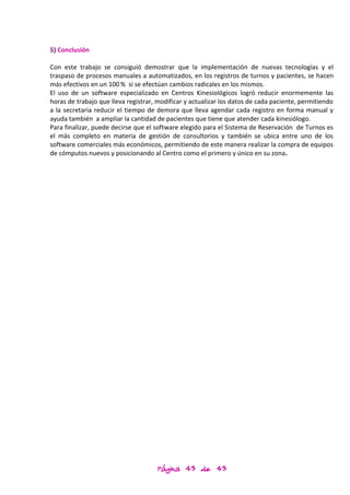 5) Conclusión

Con este trabajo se consiguió demostrar que la implementación de nuevas tecnologías y el
traspaso de procesos manuales a automatizados, en los registros de turnos y pacientes, se hacen
más efectivos en un 100 % si se efectúan cambios radicales en los mismos.
El uso de un software especializado en Centros Kinesiológicos logró reducir enormemente las
horas de trabajo que lleva registrar, modificar y actualizar los datos de cada paciente, permitiendo
a la secretaria reducir el tiempo de demora que lleva agendar cada registro en forma manual y
ayuda también a ampliar la cantidad de pacientes que tiene que atender cada kinesiólogo.
Para finalizar, puede decirse que el software elegido para el Sistema de Reservación de Turnos es
el más completo en materia de gestión de consultorios y también se ubica entre uno de los
software comerciales más económicos, permitiendo de este manera realizar la compra de equipos
de cómputos nuevos y posicionando al Centro como el primero y único en su zona.




                                     Página 43 de 43
 