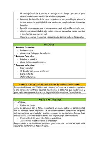 de trabajo/atención y ajustar el trabajo a ese tiempo, que poco a poco
deberá aumentarse a medida que el alumno progrese.
- Disminuir la duración de la tarea, organizando su ejecución por etapas, e
incluso valorar la posibilidad de que puedan ser completadas en diferentes
horarios.
- Permitir, en ocasiones, que el alumno pueda elegir entre diferentes tareas.
- Asignar menos cantidad de ejercicios, es mejor que realice menos cantidad
y bien hechos, que mucho y mal.
- Hacerle preguntas frecuentes y secuenciadas con marcadores temporales.
RECURSOS.
* Recursos Personales:
- Profesor-tutor.
- Maestra de Pedagogía Terapéutica.
* Recursos Espaciales:
- Próximo al maestro.
- Cerca de la mesa del maestro.
* Recursos materiales:
- Pizarra digital.
- Ordenador con acceso a internet.
- Libro de texto.
- Material fungible.
ADAPTACIÓN DE LOS RECURSOS PARA EL ALUMNO CON TDAH.
En cuanto al alumno con TDAH estará colocado enfrente de la maestra y próximo
a ella para poder controlar aquellos movimientos o despistes que pueda tener y
para poder cerciorarnos de que está llegando la información de forma directa.
TAREAS Y ACTIVIDADES.
1ª SESIÓN.
- Evaluación Inicial
Antes de comenzar con el tema, se realizará un sondeo sobre los conocimientos
que los alumnos tienen adquiridos. De esta forma seremos conscientes del punto
del que partimos para trabajar, ampliar, reforzar los conceptos en los que haya
más dificultas. Será realizada de forma oral en gran grupo dentro del aula.
- Explicación de La salud y los hábitos saludables.
- Actividad de investigación en el ordenador.
Propondremos a los alumnos/as que investiguen en internet por qué es importante
vacunarse, mantener hábitos de higiene…
 