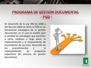 En desarrollo de la Ley 594 de 2000 y 
del Decreto 2609 de 2012, el PGD es un 
documento estratégico de la gestión 
documental, en el cual se estable para 
la entidad las estrategias que permitan 
a corto, mediano y largo plazo: la 
implementación y el mejoramiento de 
la prestación de servicios, desarrollo de 
los procedimientos y la 
implementación de programas 
específicos del proceso de gestión 
documental. 
 