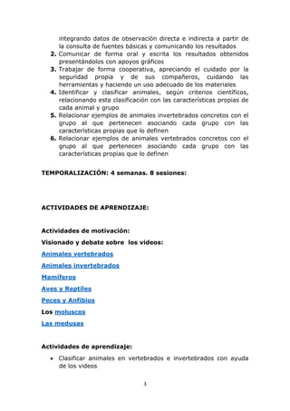 integrando datos de observación directa e indirecta a partir de 
la consulta de fuentes básicas y comunicando los resultados 
2. Comunicar de forma oral y escrita los resultados obtenidos 
presentándolos con apoyos gráficos 
3. Trabajar de forma cooperativa, apreciando el cuidado por la 
seguridad propia y de sus compañeros, cuidando las 
herramientas y haciendo un uso adecuado de los materiales 
4. Identificar y clasificar animales, según criterios científicos, 
relacionando esta clasificación con las características propias de 
cada animal y grupo 
5. Relacionar ejemplos de animales invertebrados concretos con el 
grupo al que pertenecen asociando cada grupo con las 
características propias que lo definen 
6. Relacionar ejemplos de animales vertebrados concretos con el 
grupo al que pertenecen asociando cada grupo con las 
características propias que lo definen 
TEMPORALIZACIÓN: 4 semanas. 8 sesiones: 
ACTIVIDADES DE APRENDIZAJE: 
3 
Actividades de motivación: 
Visionado y debate sobre los videos: 
Animales vertebrados 
Animales invertebrados 
Mamíferos 
Aves y Reptiles 
Peces y Anfibios 
Los moluscos 
Las medusas 
Actividades de aprendizaje: 
 Clasificar animales en vertebrados e invertebrados con ayuda 
de los videos 
 