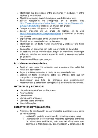  Identificar las diferencias entre anémonas y medusas y entre 
4 
reptiles y los anfibios 
 Clasificar animales invertebrados en sus distintos grupos 
 Buscar fotografías de artrópodos en el enlaces web 
http://www.stonek.com/index_banco_selec_es.php?tercera=IN 
S#.VGy-dMmrCM8 y elaborar un mural por grupos 
 Comparar y describir grupos de anfibios 
 Buscar imágenes de un grupo de reptiles en la web 
http://www.photaki.es/imagenes-reptiles y elaborar un fichero 
por grupos 
 Explicar las similitudes entre una rana y un pez 
 Identificar las características de las aves 
 Identificar en un texto varios mamíferos y elaborar una ficha 
sobre ellos 
 Completar un esquema con todo lo aprendido en la unidad 
 El Bestiario de los vertebrados: Elegir un mamífero, investigar 
sobre él, escribir un poema o cuento corto y recogerlos todos 
en un libro 
 Inventamos fábulas por parejas 
Actividades complementarias: 
 Realizar una tabla con animales que empiecen con todas las 
letras del abecedario 
 Jugar a adivinar animales a partir de sus características 
 Escribir un texto incompleto sobre los anfibios para que un 
compañero lo complete 
 Confeccionar una lista de animales que experimenten 
metamorfosis y establecer semejanzas y diferencias entre ellos. 
MATERIALES y RECURSOS: 
 Libro de testo de Ciencias Naturales 
 Pizarra digital 
 Ordenadores 
 Libros sobre animales 
 Láminas sobre animales 
 Material fungible 
ESTRATEGIAS METODOLOGICAS: 
 Promover la construcción de aprendizajes significativos a partir 
de la secuencia: 
o Motivación inicial y evocación de conocimientos previos 
o Incorporación de contenidos mediante ejemplos extraídos 
de situaciones cotidianas, con contextualizaciones que 
permitan la transferencia, generalización y ampliación de 
 