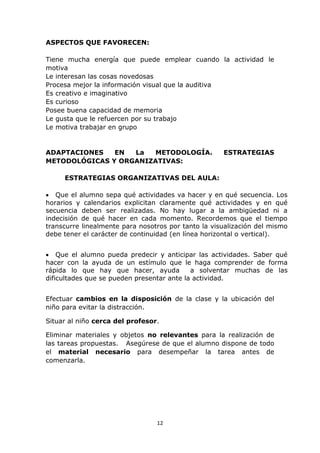 12 
ASPECTOS QUE FAVORECEN: 
Tiene mucha energía que puede emplear cuando la actividad le 
motiva 
Le interesan las cosas novedosas 
Procesa mejor la información visual que la auditiva 
Es creativo e imaginativo 
Es curioso 
Posee buena capacidad de memoria 
Le gusta que le refuercen por su trabajo 
Le motiva trabajar en grupo 
ADAPTACIONES EN La METODOLOGÍA. ESTRATEGIAS 
METODOLÓGICAS Y ORGANIZATIVAS: 
ESTRATEGIAS ORGANIZATIVAS DEL AULA: 
 Que el alumno sepa qué actividades va hacer y en qué secuencia. Los 
horarios y calendarios explicitan claramente qué actividades y en qué 
secuencia deben ser realizadas. No hay lugar a la ambigüedad ni a 
indecisión de qué hacer en cada momento. Recordemos que el tiempo 
transcurre linealmente para nosotros por tanto la visualización del mismo 
debe tener el carácter de continuidad (en línea horizontal o vertical). 
 Que el alumno pueda predecir y anticipar las actividades. Saber qué 
hacer con la ayuda de un estímulo que le haga comprender de forma 
rápida lo que hay que hacer, ayuda a solventar muchas de las 
dificultades que se pueden presentar ante la actividad. 
Efectuar cambios en la disposición de la clase y la ubicación del 
niño para evitar la distracción. 
Situar al niño cerca del profesor. 
Eliminar materiales y objetos no relevantes para la realización de 
las tareas propuestas. Asegúrese de que el alumno dispone de todo 
el material necesario para desempeñar la tarea antes de 
comenzarla. 
 