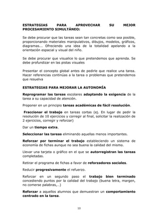 ESTRATEGIAS PARA APROVECHAR SU MEJOR 
PROCESAMIENTO SIMULTÁNEO: 
Se debe procurar que las tareas sean tan concretas como sea posible, 
proporcionando materiales manipulativos, dibujos, modelos, gráficos, 
diagramas... Ofreciendo una idea de la totalidad apelando a la 
orientación espacial y visual del niño. 
Se debe procurar que visualice lo que pretendemos que aprenda. Se 
debe profundizar en las pistas visuales 
Presentar el concepto global antes de pedirle que realice una tarea. 
Hacer referencias continúas a la tarea o problemas que pretendemos 
que resuelva 
ESTRATEGIAS PARA MEJORAR LA AUTONOMÍA 
Reprogramar las tareas escolares adaptando la exigencia de la 
tarea a su capacidad de atención. 
Proponer en un principio tareas académicas de fácil resolución. 
Fraccionar el trabajo en tareas cortas (ej. En lugar de pedir la 
resolución de 10 ejercicios y corregir al final, solicitar la realización de 
2 ejercicios, corregir y reforzar) 
13 
Dar un tiempo extra. 
Seleccionar las tareas eliminando aquellas menos importantes. 
Reforzar por terminar el trabajo estableciendo un sistema de 
economía de fichas aunque no sea buena la calidad del mismo. 
Llevar una tarjeta o gráfico en el que se autorregistran las tareas 
completadas. 
Retirar el programa de fichas a favor de reforzadores sociales. 
Reducir progresivamente el refuerzo. 
Reforzar en un segundo paso el trabajo bien terminado 
concediendo puntos por la calidad del trabajo (buena letra, margen, 
no comerse palabras,…) 
Reforzar a aquellos alumnos que demuestran un comportamiento 
centrado en la tarea. 
 