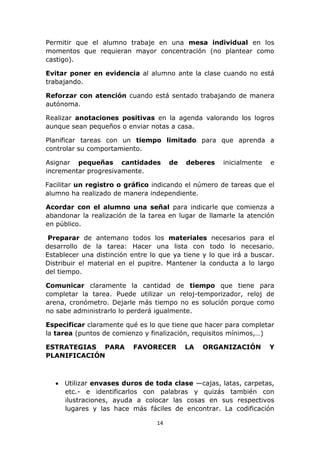 Permitir que el alumno trabaje en una mesa individual en los 
momentos que requieran mayor concentración (no plantear como 
castigo). 
Evitar poner en evidencia al alumno ante la clase cuando no está 
trabajando. 
Reforzar con atención cuando está sentado trabajando de manera 
autónoma. 
Realizar anotaciones positivas en la agenda valorando los logros 
aunque sean pequeños o enviar notas a casa. 
Planificar tareas con un tiempo limitado para que aprenda a 
controlar su comportamiento. 
Asignar pequeñas cantidades de deberes inicialmente e 
incrementar progresivamente. 
Facilitar un registro o gráfico indicando el número de tareas que el 
alumno ha realizado de manera independiente. 
Acordar con el alumno una señal para indicarle que comienza a 
abandonar la realización de la tarea en lugar de llamarle la atención 
en público. 
Preparar de antemano todos los materiales necesarios para el 
desarrollo de la tarea: Hacer una lista con todo lo necesario. 
Establecer una distinción entre lo que ya tiene y lo que irá a buscar. 
Distribuir el material en el pupitre. Mantener la conducta a lo largo 
del tiempo. 
Comunicar claramente la cantidad de tiempo que tiene para 
completar la tarea. Puede utilizar un reloj-temporizador, reloj de 
arena, cronómetro. Dejarle más tiempo no es solución porque como 
no sabe administrarlo lo perderá igualmente. 
Especificar claramente qué es lo que tiene que hacer para completar 
la tarea (puntos de comienzo y finalización, requisitos mínimos,…) 
ESTRATEGIAS PARA FAVORECER LA ORGANIZACIÓN Y 
PLANIFICACIÓN 
 Utilizar envases duros de toda clase —cajas, latas, carpetas, 
etc.- e identificarlos con palabras y quizás también con 
ilustraciones, ayuda a colocar las cosas en sus respectivos 
lugares y las hace más fáciles de encontrar. La codificación 
14 
 