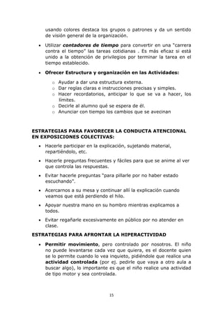 usando colores destaca los grupos o patrones y da un sentido 
de visión general de la organización. 
 Utilizar contadores de tiempo para convertir en una “carrera 
contra el tiempo” las tareas cotidianas . Es más eficaz si está 
unido a la obtención de privilegios por terminar la tarea en el 
tiempo establecido. 
 Ofrecer Estructura y organización en las Actividades: 
o Ayudar a dar una estructura externa. 
o Dar reglas claras e instrucciones precisas y simples. 
o Hacer recordatorios, anticipar lo que se va a hacer, los 
15 
límites. 
o Decirle al alumno qué se espera de él. 
o Anunciar con tiempo los cambios que se avecinan 
ESTRATEGIAS PARA FAVORECER LA CONDUCTA ATENCIONAL 
EN EXPOSICIONES COLECTIVAS: 
 Hacerle participar en la explicación, sujetando material, 
repartiéndolo, etc. 
 Hacerle preguntas frecuentes y fáciles para que se anime al ver 
que controla las respuestas. 
 Evitar hacerle preguntas “para pillarle por no haber estado 
escuchando”. 
 Acercarnos a su mesa y continuar allí la explicación cuando 
veamos que está perdiendo el hilo. 
 Apoyar nuestra mano en su hombro mientras explicamos a 
todos. 
 Evitar regañarle excesivamente en público por no atender en 
clase. 
ESTRATEGIAS PARA AFRONTAR LA HIPERACTIVIDAD 
 Permitir movimiento, pero controlado por nosotros. El niño 
no puede levantarse cada vez que quiera, es el docente quien 
se lo permite cuando lo vea inquieto, pidiéndole que realice una 
actividad controlada (por ej. pedirle que vaya a otro aula a 
buscar algo), lo importante es que el niño realice una actividad 
de tipo motor y sea controlada. 
 