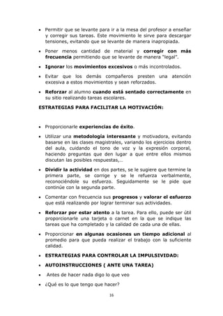  Permitir que se levante para ir a la mesa del profesor a enseñar 
y corregir sus tareas. Este movimiento le sirve para descargar 
tensiones, evitando que se levante de manera inapropiada. 
 Poner menos cantidad de material y corregir con más 
frecuencia permitiendo que se levante de manera “legal”. 
 Ignorar los movimientos excesivos o más incontrolados. 
 Evitar que los demás compañeros presten una atención 
excesiva a estos movimientos y sean reforzados. 
 Reforzar al alumno cuando está sentado correctamente en 
su sitio realizando tareas escolares. 
ESTRATEGIAS PARA FACILITAR LA MOTIVACIÓN: 
 Proporcionarle experiencias de éxito. 
 Utilizar una metodología interesante y motivadora, evitando 
basarse en las clases magistrales, variando los ejercicios dentro 
del aula, cuidando el tono de voz y la expresión corporal, 
haciendo preguntas que den lugar a que entre ellos mismos 
discutan las posibles respuestas,… 
 Dividir la actividad en dos partes, se le sugiere que termine la 
primera parte, se corrige y se le refuerza verbalmente, 
reconociéndole su esfuerzo. Seguidamente se le pide que 
continúe con la segunda parte. 
 Comentar con frecuencia sus progresos y valorar el esfuerzo 
que está realizando por lograr terminar sus actividades. 
 Reforzar por estar atento a la tarea. Para ello, puede ser útil 
proporcionarle una tarjeta o carnet en la que se indique las 
tareas que ha completado y la calidad de cada una de ellas. 
 Proporcionar en algunas ocasiones un tiempo adicional al 
promedio para que pueda realizar el trabajo con la suficiente 
calidad. 
 ESTRATEGIAS PARA CONTROLAR LA IMPULSIVIDAD: 
 AUTOINSTRUCCIONES ( ANTE UNA TAREA) 
 Antes de hacer nada digo lo que veo 
 ¿Qué es lo que tengo que hacer? 
16 
 