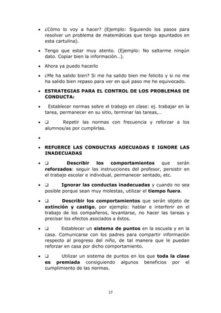  ¿Cómo lo voy a hacer? (Ejemplo: Siguiendo los pasos para 
resolver un problema de matemáticas que tengo apuntados en 
esta cartulina). 
 Tengo que estar muy atento. (Ejemplo: No saltarme ningún 
dato. Copiar bien la información…). 
17 
 Ahora ya puedo hacerlo 
 ¿Me ha salido bien? Si me ha salido bien me felicito y si no me 
ha salido bien repaso para ver en qué paso me he equivocado. 
 ESTRATEGIAS PARA EL CONTROL DE LOS PROBLEMAS DE 
CONDUCTA: 
 Establecer normas sobre el trabajo en clase: ej. trabajar en la 
tarea, permanecer en su sitio, terminar las tareas,… 
 ❑ Repetir las normas con frecuencia y reforzar a los 
alumnos/as por cumplirlas. 
 
 REFUERCE LAS CONDUCTAS ADECUADAS E IGNORE LAS 
INADECUADAS 
 ❑ Describir los comportamientos que serán 
reforzados: seguir las instrucciones del profesor, persistir en 
el trabajo escolar e individual, permanecer sentado, etc. 
 ❑ Ignorar las conductas inadecuadas y cuando no sea 
posible porque sean muy molestas, utilizar el tiempo fuera. 
 ❑ Describir los comportamientos que serán objeto de 
extinción y castigo, por ejemplo: hablar e interferir en el 
trabajo de los compañeros, levantarse, no hacer las tareas y 
precisar los efectos asociados a éstos. 
 ❑ Establecer un sistema de puntos en la escuela y en la 
casa. Comunicarse con los padres para compartir información 
respecto al progreso del niño, de tal manera que le puedan 
reforzar en casa por dicho comportamiento. 
 ❑ Utilizar un sistema de puntos en los que toda la clase 
es premiada consiguiendo algunos beneficios por el 
cumplimiento de las normas. 
 