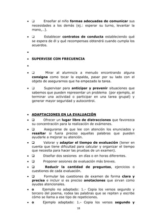  ❑ Enseñar al niño formas adecuadas de comunicar sus 
necesidades a los demás (ej.: esperar su turno, levantar la 
mano,…). 
 ❑ Establecer contratos de conducta estableciendo qué 
se espera de él y qué recompensas obtendrá cuando cumpla los 
acuerdos. 
18 
 
 SUPERVISE CON FRECUENCIA 
 
 ❑ Mirar al alumno/a a menudo encontrando alguna 
consigna como tocar la espalda, pasar por su lado con el 
objeto de asegurarnos que ha empezado la tarea. 
 ❑ Supervisar para anticipar y prevenir situaciones que 
sabemos que pueden representar un problema (por ejemplo, al 
terminar una actividad o participar en una tarea grupal) y 
generar mayor seguridad y autocontrol. 
 ADAPTACIONES EN LA EVALUACIÓN 
 ❑ Ofrecer un lugar libre de distracciones que favorezca 
su concentración para la realización de exámenes. 
 ❑ Asegurarse de que lee con atención los enunciados y 
resaltar si fuera preciso aquellas palabras que pueden 
ayudarle a mejorar su atención. 
 ❑ Valorar y adaptar el tiempo de evaluación (tener en 
cuenta que tiene dificultad para calcular y organizar el tiempo 
que necesita para hacer las pruebas de un examen). 
 ❑ Diseñar dos sesiones en días o en horas diferentes. 
 ❑ Proponer sesiones de evaluación más breves. 
 ❑ Reducir la cantidad de preguntas, ejercicios o 
cuestiones de cada evaluación. 
 ❑ Formular las cuestiones de examen de forma clara y 
precisa e incluir si es preciso anotaciones que sirvan como 
ayudas atencionales. 
 o Ejemplo no adaptado: 1.- Copia los versos segundo y 
tercero del poema, rodea las palabras que se repiten y escribe 
cómo se llama a ese tipo de repeticiones. 
 o Ejemplo adaptado: 1.- Copia los versos segundo y 
 