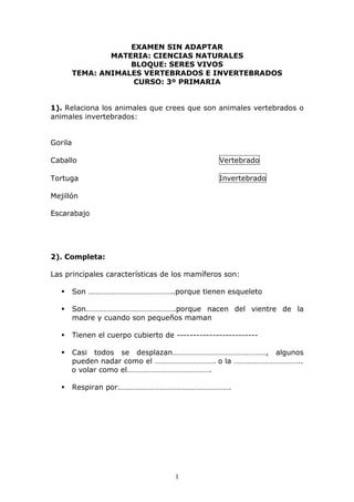 EXAMEN SIN ADAPTAR 
MATERIA: CIENCIAS NATURALES 
BLOQUE: SERES VIVOS 
TEMA: ANIMALES VERTEBRADOS E INVERTEBRADOS 
CURSO: 3º PRIMARIA 
1). Relaciona los animales que crees que son animales vertebrados o 
animales invertebrados: 
1 
Gorila 
Caballo Vertebrado 
Tortuga Invertebrado 
Mejillón 
Escarabajo 
2). Completa: 
Las principales características de los mamíferos son: 
 Son ……………………………………..porque tienen esqueleto 
 Son……………………………………….porque nacen del vientre de la 
madre y cuando son pequeños maman 
 Tienen el cuerpo cubierto de ------------------------- 
 Casi todos se desplazan…………………………………………, algunos 
pueden nadar como el …………………………. o la …………………………….. 
o volar como el……………………………………. 
 Respiran por…………………………………………………. 
 