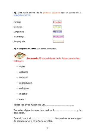 3). Une cada animal de la primera columna con un grupo de la 
segunda columna 
Mejillón Insectos 
Ciempiés Anélidos 
Langostino Moluscos 
Escarabajo Miriápodos 
Sanguijuela Crustáceos 
4). Completa el texto con estas palabras: 
Recuerda X las palabras de la lista cuando las 
5 
coloques 
 volar 
 polluelo 
 incuban 
 reproducen 
 ovíparas 
 macho 
 calor 
Todas las aves nacen de un……………………………………….. 
Durante algún tiempo, los padres lo……………………………. y le 
dan calor. 
Cuando nace el………………………………… los padres se encargan 
de alimentarle y enseñarle a volar. 
 