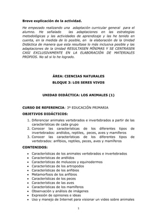 Breve explicación de la actividad. 
He empezado realizando una adaptación curricular general para el 
alumno. He señalado las adaptaciones en las estrategias 
metodológicas y las actividades de aprendizaje y las he tenido en 
cuenta, en la medida de lo posible, en la elaboración de la Unidad 
Didáctica de manera que esta resultase lo más inclusiva posible y las 
adaptaciones de la Unidad RESULTASEN MÍNIMAS Y SE CENTRASEN 
CASI EXCLUSIVAMENTE EN LA ELABORACIÓN DE MATERIALES 
PROPIOS. No sé si lo he logrado. 
ÁREA: CIENCIAS NATURALES 
BLOQUE 3: LOS SERES VIVOS 
UNIDAD DIDÁCTICA: LOS ANIMALES (1) 
CURSO DE REFERENCIA: 3º EDUCACIÓN PRIMARIA 
1 
OBJETIVOS DIDÁCTICOS: 
1. Diferenciar animales vertebrados e invertebrados a partir de las 
características de cada grupo 
2. Conocer las características de los diferentes tipos de 
invertebrados: anélidos, reptiles, peces, aves y mamíferos 
3. Conocer las características de los diferentes tipos de 
vertebrados: anfibios, reptiles, peces, aves y mamíferos 
CONTENIDOS: 
 Características de los animales vertebrados e invertebrados 
 Características de anélidos 
 Características de moluscos y equinodermos 
 Características de los artropodos 
 Características de los anfibios 
 Metamorfosis de los anfibios 
 Características de los peces 
 Características de las aves 
 Características de los mamíferos 
 Observación y análisis de imágenes 
 Expresión de opiniones e ideas 
 Uso y manejo de Internet para visionar un video sobre animales 
 