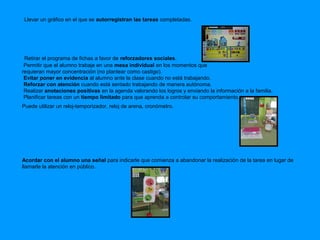 Llevar un gráfico en el que se autorregistran las tareas completadas. 
Retirar el programa de fichas a favor de reforzadores sociales. 
Permitir que el alumno trabaje en una mesa individual en los momentos que 
requieran mayor concentración (no plantear como castigo). 
Evitar poner en evidencia al alumno ante la clase cuando no está trabajando. 
Reforzar con atención cuando está sentado trabajando de manera autónoma. 
Realizar anotaciones positivas en la agenda valorando los logros y enviando la información a la familia. 
Planificar tareas con un tiempo limitado para que aprenda a controlar su comportamiento. 
Puede utilizar un reloj-temporizador, reloj de arena, cronómetro. 
Acordar con el alumno una señal para indicarle que comienza a abandonar la realización de la tarea en lugar de 
llamarle la atención en público. 
 