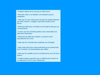 • Nombra objetos de la casa que no debe tocar. 
• Describe cómo es su familia y los miembros que la 
componen. 
• Sabe que en casa existen unas normas de comportamiento 
que debe conocer y cumplir y que debe ayudar en las 
tareas. 
• Relaciona diferentes viviendas con los lugares del que son 
características. 
• Conoce que las viviendas pueden estar construidas con 
diferentes materiales. 
• Relaciona los diferentes objetos y acciones con la 
dependencia de la casa. 
• Sabe que las viviendas han cambiado con el tiempo. 
• Sabe cómo interviene cada profesional en la construcción 
de la vivienda y los instrumentos que utiliza. 
• Sabe que los castillos eran la vivienda de los reyes de otras 
épocas. 
• Nombra algunos aparatos que se utilizan para conservar 
los alimentos en frío y para calentarlos. 
 