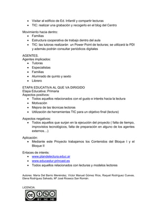  Visitar al edificio de Ed. Infantil y compartir lecturas 
 TIC: realizar una grabación y recogerlo en el blog del Centro 
Movimiento hacia dentro: 
 Familias 
 Estructura cooperativa de trabajo dentro del aula 
 TIC: las tutoras realizarán un Power Point de lecturas; se utilizará la PDI 
y además podrán consultar periódicos digitales 
AGENTES. 
Agentes implicados: 
 Tutoras 
 Especialistas 
 Familias 
 Alumnado de quinto y sexto 
 Librero 
ETAPA EDUCATIVA AL QUE VA DIRIGIDO 
Etapa Educativa: Primaria 
Aspectos positivos: 
 Todos aquellos relacionados con el gusto e interés hacia la lectura 
 Motivación 
 Mejora de las técnicas lectoras 
 Utilización de herramientas TIC para un objetivo final (lectura) 
Aspectos negativos: 
 Todos aquellos que surjan en la ejecución del proyecto ( falta de tiempo, 
improvistos tecnológicos, falta de preparación en alguno de los agentes 
externos…) 
Aplicación: 
 Mediante este Proyecto trabajamos los Contenidos del Bloque I y el 
Bloque II 
Enlaces de interés: 
 www.plandelectura.educ.ar 
 www.educastur.princast.es 
 Todos aquellos relacionados con lecturas y modelos lectores 
Autores: María Del Barrio Menéndez, Víctor Manuel Gómez Ríos, Raquel Rodríguez Cuevas, 
Elena Rodríguez Salvado, Mª José Rioseco San Román. 
LICENCIA. 
 