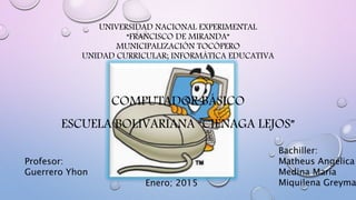 UNIVERSIDAD NACIONAL EXPERIMENTAL
“FRANCISCO DE MIRANDA”
MUNICIPALIZACIÓN TOCÓPERO
UNIDAD CURRICULAR; INFORMÁTICA EDUCATIVA
COMPUTADOR BÁSICO
ESCUELA BOLIVARIANA “CIÉNAGA LEJOS”
Bachiller:
Matheus Angélica
Medina María
Miquilena GreymaEnero; 2015
Profesor:
Guerrero Yhon
 