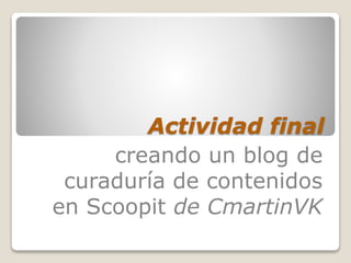 Actividad final
creando un blog de
curaduría de contenidos
en Scoopit de CmartinVK
 