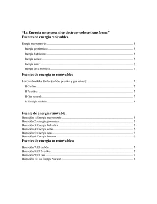 “La Energía no se crea ni se destruye solo se transforma”
Fuentes de energía renovables
Energía mareomotriz: ................................................................................................................ 5
Energía geotérmica:............................................................................................................... 5
Energía hidráulica:................................................................................................................. 5
Energía eólica:....................................................................................................................... 5
Energía solar:........................................................................................................................ 6
Energía de la biomasa ............................................................................................................ 6
Fuentes de energía no renovables
Los Combustibles fósiles (carbón, petróleo y gas natural): ........................................................... 7
El Carbón:............................................................................................................................. 7
El Petróleo:........................................................................................................................... 7
El Gas natural:....................................................................................................................... 7
La Energía nuclear:................................................................................................................ 8
Fuente de energía renovable:
Ilustración 1: Energía mareomotriz............................................................................................. 5
Ilustración 2: energía geotermica ................................................................................................ 5
Ilustración 3: Energía hidráulica ................................................................................................. 5
Ilustración 4: Energía eólica....................................................................................................... 5
Ilustración 5: Energía solar......................................................................................................... 6
Ilustración 6: Energía biomasa ................................................................................................... 6
Fuentes de energía no renovables:
Ilustración 7: El carbón.............................................................................................................. 7
Ilustración 8: El Petróleo............................................................................................................ 7
Ilustración 9: El Gas .................................................................................................................. 7
Ilustración 10: La Energía Nuclear ............................................................................................. 8
 