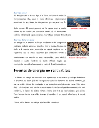 Energía solar:
La Energía solar es la que llega a la Tierra en forma de radiación
electromagnética (luz, calor y rayos ultravioleta principalmente)
procedente del Sol, donde ha sido generada por un proceso de
fusión nuclear. El aprovechamiento de la energía solar se puede
realizar de dos formas: por conversión térmica de alta temperatura
(sistema fototérmico) y por conversión fotovoltaica (sistema fotovoltaico).
Energía de la biomasa
La Energía de la biomasa es la que se obtiene de los compuestos
orgánicos mediante procesos naturales. Con el término biomasa se
alude a la energía solar, convertida en materia orgánica por la
vegetación, que se puede recuperar por combustión directa o
transformando esa materia en otros combustibles, como alcohol,
metanol o aceite. También se puede obtener biogás, de
composición parecida al gas natural, a partir de desechos orgánicos.
Fuentes de energía no renovables:
Las fuentes de energía no renovables son aquellas que se encuentran por tiempo limitado en
la naturaleza. Es decir, que una vez agotadas todas sus existencias no pueden sustituirse, ya
que no existe sistema de producción o de extracción económicamente viable. Esto quiere
decir, efectivamente, que un día recursos como el carbón o el petróleo desaparecerán para
siempre o, el menos, no podrán volver a usarse con el fin de crear energía a gran escala.
Entre las energías no renovables tenemos el petróleo, el gas natural, el carbón y la energía
nuclear.
Existen varias fuentes de energía no renovables, como son:
Ilustración 5: Energía solar
Ilustración 6: Energía biomasa
 