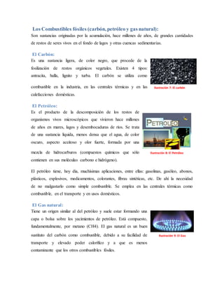 Los Combustibles fósiles (carbón, petróleo y gas natural):
Son sustancias originadas por la acumulación, hace millones de años, de grandes cantidades
de restos de seres vivos en el fondo de lagos y otras cuencas sedimentarias.
El Carbón:
Es una sustancia ligera, de color negro, que procede de la
fosilización de restos orgánicos vegetales. Existen 4 tipos:
antracita, hulla, lignito y turba. El carbón se utiliza como
combustible en la industria, en las centrales térmicas y en las
calefacciones domésticas.
El Petróleo:
Es el producto de la descomposición de los restos de
organismos vivos microscópicos que vivieron hace millones
de años en mares, lagos y desembocaduras de ríos. Se trata
de una sustancia líquida, menos densa que el agua, de color
oscuro, aspecto aceitoso y olor fuerte, formada por una
mezcla de hidrocarburos (compuestos químicos que sólo
contienen en sus moléculas carbono e hidrógeno).
El petróleo tiene, hoy día, muchísimas aplicaciones, entre ellas: gasolinas, gasóleo, abonos,
plásticos, explosivos, medicamentos, colorantes, fibras sintéticas, etc. De ahí la necesidad
de no malgastarlo como simple combustible. Se emplea en las centrales térmicas como
combustible, en el transporte y en usos domésticos.
El Gas natural:
Tiene un origen similar al del petróleo y suele estar formando una
capa o bolsa sobre los yacimientos de petróleo. Está compuesto,
fundamentalmente, por metano (CH4). El gas natural es un buen
sustituto del carbón como combustible, debido a su facilidad de
transporte y elevado poder calorífico y a que es menos
contaminante que los otros combustibles fósiles.
Ilustración 7: El carbón
Ilustración 8: El Petróleo
Ilustración 9: El Gas
 