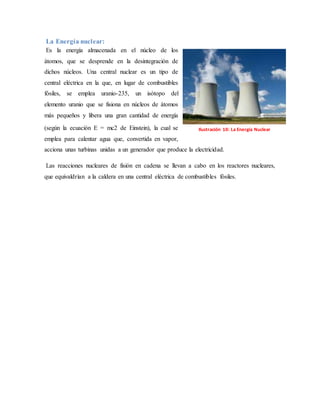 La Energía nuclear:
Es la energía almacenada en el núcleo de los
átomos, que se desprende en la desintegración de
dichos núcleos. Una central nuclear es un tipo de
central eléctrica en la que, en lugar de combustibles
fósiles, se emplea uranio-235, un isótopo del
elemento uranio que se fisiona en núcleos de átomos
más pequeños y libera una gran cantidad de energía
(según la ecuación E = mc2 de Einstein), la cual se
emplea para calentar agua que, convertida en vapor,
acciona unas turbinas unidas a un generador que produce la electricidad.
Las reacciones nucleares de fisión en cadena se llevan a cabo en los reactores nucleares,
que equivaldrían a la caldera en una central eléctrica de combustibles fósiles.
Ilustración 10: La Energía Nuclear
 