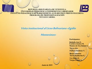 REPUBLICA BOLIVARIANA DE VENEZUELA
UNIVERSIDAD PEDAGÓGICA EXPERIMENTAL LIBERTADOR
INSTITUTO PEDAGÓGICO DE BARQUISIMETO «LUIS BELTRÁN PRIETO FIGUEROA»
PROGRAMA DE PROFESIONALIZACIÓN
NÚCLEO CARORA
Visita institucional alLiceoBolivariano «Egidio
Montesinos»
Montes de Oca Rafael J.
Junio de 2019
Participantes:
Baldallo José E.
Cordero Jessica M.
Vargas Edgar A.
Ure Dulce E.
Torres Katherine E.
Rojas Yohanna
Pacheco Raibelys V.
Nieves Iris
 