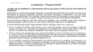 Conclusiones.- “Pregunta Inicial” 
¿Cuáles son los problemas o consecuencias nocivas que genera el alto nivel de estrés laboral al 
organismo? 
Inicialmente el estrés laboral puede dinamizar la actividad del individuo provocando un proceso de 
incremento de recursos (atención, memoria, activación fisiológica, rendimientos, etc.) que hace 
aumentar la productividad. Sin embargo, cuando este proceso de activación es muy intenso o dura 
mucho tiempo, los recursos se agotan y llega el cansancio, así como la pérdida de rendimiento. 
Las consecuencias negativas del estrés laboral son múltiples, pero a grandes rasgos, cabe señalar su 
influencia negativa sobre la salud, así como sobre el deterioro cognitivo y el rendimiento. 
El estrés laboral puede influir negativamente sobre la salud por varias vías, como son: 
• Por los cambios de hábitos relacionados con la salud. De manera que con las prisas, la falta de 
tiempo, la tensión, etc. Aumentan las conductas no saludables tales como fumar, beber, comer en 
exceso y se reducen las conductas saludables como hacer ejercicio, guardar una dieta, etc. 
• Por las alteraciones producidas en los sistemas fisiológicos (como el sistema nervioso autónomo y 
el sistema inmune). El estrés laboral puede producir una alta activación fisiológica que mantenida 
en el tiempo, ocasiona disfunciones psicofisiológicas o psicosomáticas, como dolores de cabeza, 
problemas cardiovasculares, problemas digestivos, etc. 
• Por los cambios cognitivos (pensamientos) que pueden afectar a la conducta, las emociones y la 
salud. Por decir un ejemplo, una persona sometida a estrés prolongado puede llegar a desarrollar 
ataques de pánico, o crisis de ansiedad, que el individuo no puede controlar, con fuertes descargas 
autonómicas, temor a un ataque de corazón, etc. 
10 
Estrés Laboral 
 