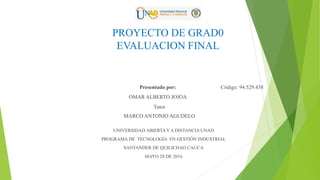 PROYECTO DE GRAD0
EVALUACION FINAL
Presentado por:
OMAR ALBERTO JOJOA
Tutor
MARCO ANTONIO AGUDELO
Código: 94.529.438
UNIVERSIDAD ABIERTAY A DISTANCIA UNAD
PROGRAMA DE TECNOLOGÍA EN GESTIÓN INDUSTRIAL
SANTANDER DE QUILICHAO CAUCA
MAYO 28 DE 2016
 