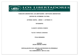 FUNDACIÓN UNIVERSITARIA LOS LIBERTADORES - INSTITUCIÓN UNIVERSITARIA
GESTION DEL PATRIMONIO CULTURAL
ACTIVIDAD GRUPAL - UNIDAD 1 – ACTIVIDAD # 3
ESTUDIANTES
ELIZABETH HERRERA ROMERO
YULITZA TORRADO CARDENAS
OTILIA MOSQUERA
DOCENTE
OSCAR SÁNCHEZ SUÁREZ
ESPECIALIZACIÓN EN EL ARTE EN LOS PROCESOS DE APRENDIZAJE
GRUPO 301
PULÍ CUNDINAMARCA -MAYO 25- 2022
 