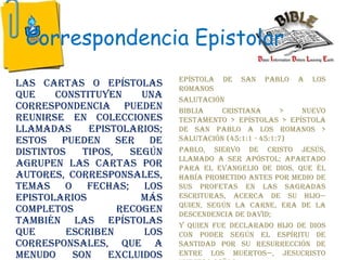 Correspondencia Epistolar
Las cartas o epístolas
que constituyen una
correspondencia pueden
reunirse en colecciones
llamadas epistolarios;
estos pueden ser de
distintos tipos, según
agrupen las cartas por
autores, corresponsales,
temas o fechas; los
epistolarios más
completos recogen
también las epístolas
que escriben los
corresponsales, que a
menudo son excluidos
Epístola de San Pablo a los
Romanos
Salutación
Biblia cristiana > Nuevo
Testamento > Epístolas > Epístola
de San Pablo a los Romanos >
Salutación (45:1:1 - 45:1:7)
Pablo, siervo de Cristo Jesús,
llamado a ser apóstol; apartado
para el evangelio de Dios, que él
había prometido antes por medio de
sus profetas en las Sagradas
Escrituras, acerca de su Hijo—
quien, según la carne, era de la
descendencia de David;
y quien fue declarado Hijo de Dios
con poder según el Espíritu de
santidad por su resurrección de
entre los muertos—, Jesucristo
 