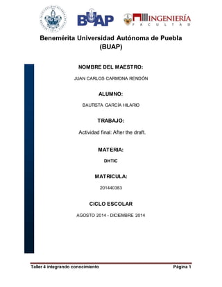Benemérita Universidad Autónoma de Puebla 
(BUAP) 
NOMBRE DEL MAESTRO: 
JUAN CARLOS CARMONA RENDÓN 
ALUMNO: 
BAUTISTA GARCÍA HILARIO 
TRABAJO: 
Actividad final: After the draft. 
MATERIA: 
DHTIC 
MATRICULA: 
201440383 
CICLO ESCOLAR 
AGOSTO 2014 - DICIEMBRE 2014 
Taller 4 integrando conocimiento Página 1 
 